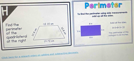 Perimeter 
To find the perimeter using side measurements 
add up all the sides. 
Find the Add all the sides.
8+3+8+3=22
perimeter 
of the 
The perimeter of this 
quadrilateral 
polygon is 22 inches. 
at the right. 
Click here for a reteach video on adding and subtracting decimals.