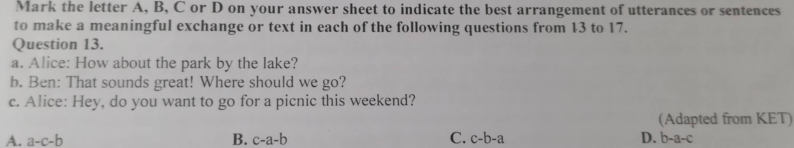 Mark the letter A, B, C or D on your answer sheet to indicate the best arrangement of utterances or sentences
to make a meaningful exchange or text in each of the following questions from 13 to 17.
Question 13.
a. Alice: How about the park by the lake?
b. Ben: That sounds great! Where should we go?
c. Alice: Hey, do you want to go for a picnic this weekend?
(Adapted from KET)
A. a-c-b B. c-a-b C. c-b-a D. b-a-c