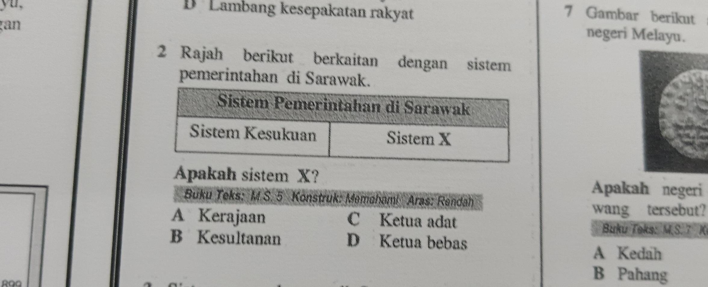 yu,
D Lambang kesepakatan rakyat
7 Gambar berikut
an
negeri Melayu.
2 Rajah berikut berkaitan dengan sistem
pemerintahan di Sarawak.
Apakah sistem X?
Apakah negeri
Buku Teks: M.S. 5 Konstruk: Memaham! Aras: Rendah
wang tersebut?
A Kerajaan C Ketua adat
Buku Teks: M.S.7 K
B Kesultanan D Ketua bebas
A Kedah
RQQ
B Pahang