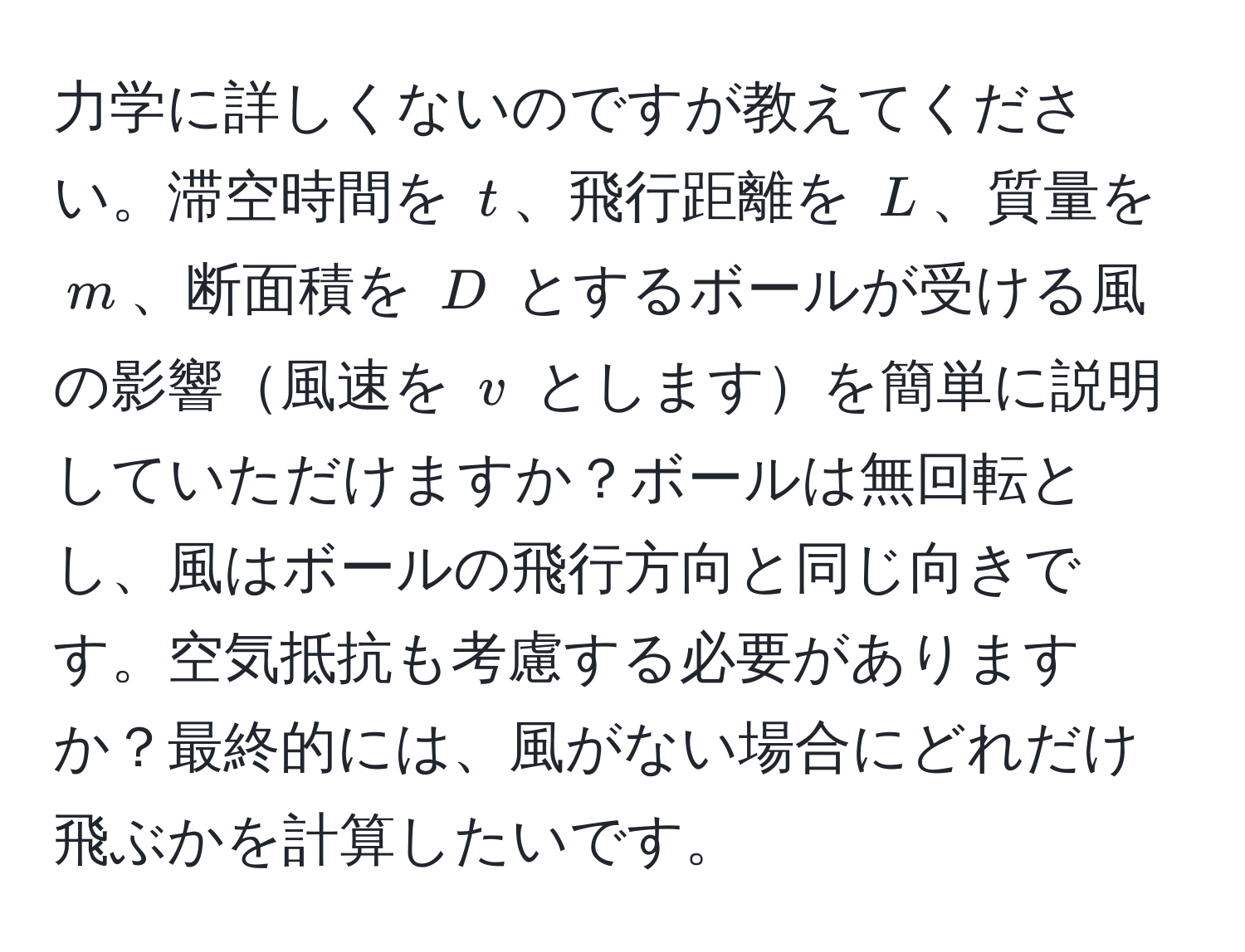 力学に詳しくないのですが教えてください。滞空時間を $t$、飛行距離を $L$、質量を $m$、断面積を $D$ とするボールが受ける風の影響風速を $v$ としますを簡単に説明していただけますか？ボールは無回転とし、風はボールの飛行方向と同じ向きです。空気抵抗も考慮する必要がありますか？最終的には、風がない場合にどれだけ飛ぶかを計算したいです。