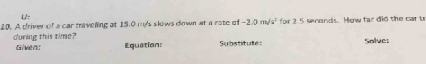 U; 
10. A driver of a car traveling at 15.0 m/s slows down at a rate of -2.0m/s^2 for 2.5 seconds. How far did the car tr 
during this time? Solve: 
Given: Equation: Substitute: