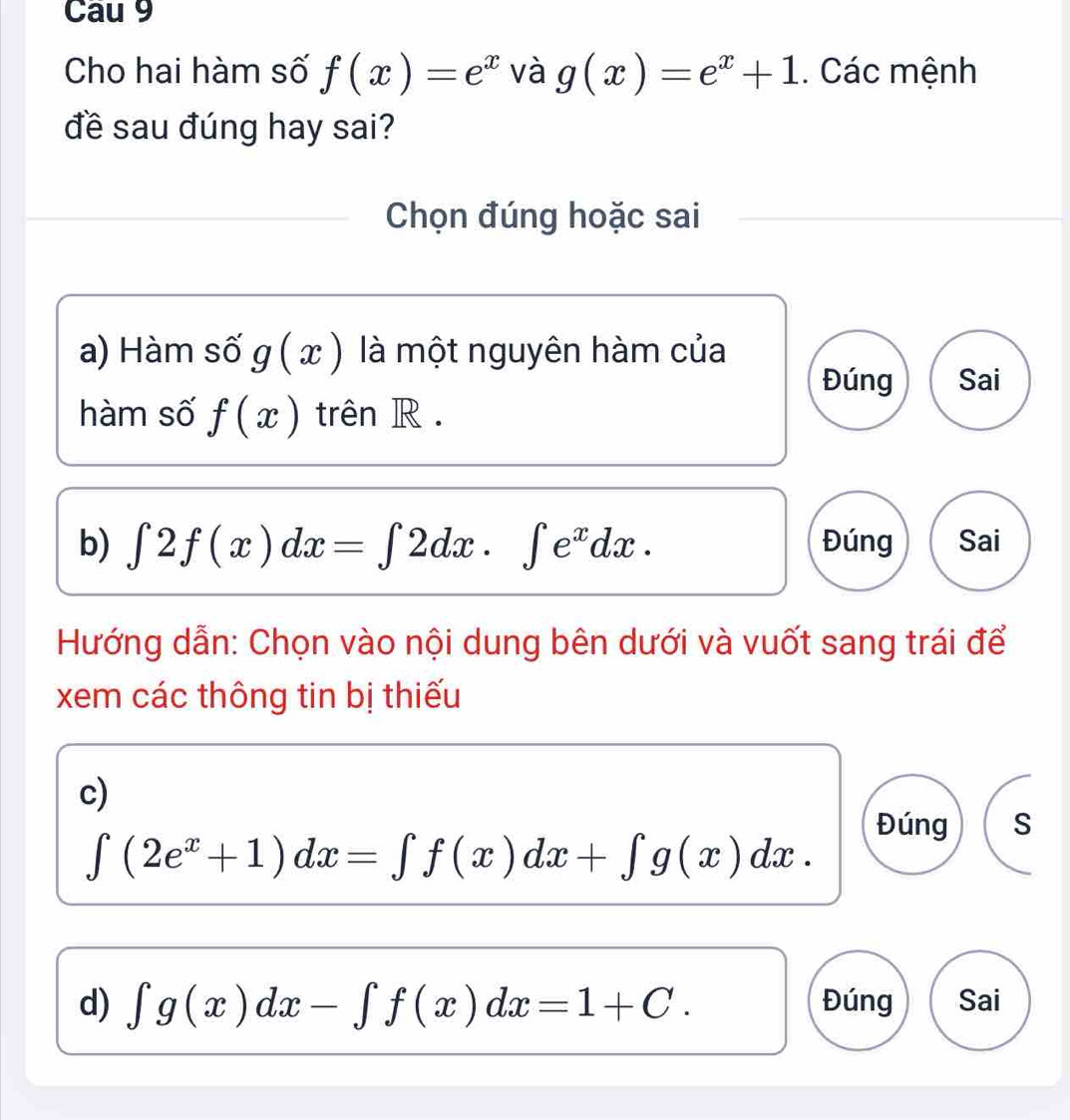 Cau 9 
Cho hai hàm số f(x)=e^x và g(x)=e^x+1. Các mệnh 
đề sau đúng hay sai? 
Chọn đúng hoặc sai 
a) Hàm số g(x) là một nguyên hàm của 
Đúng Sai 
hàm số f(x) trên R. 
b) ∈t 2f(x)dx=∈t 2dx.∈t e^xdx. Đúng Sai 
Hướng dẫn: Chọn vào nội dung bên dưới và vuốt sang trái để 
xem các thông tin bị thiếu 
c) 
Đúng S
∈t (2e^x+1)dx=∈t f(x)dx+∈t g(x)dx. 
d) ∈t g(x)dx-∈t f(x)dx=1+C. Đúng Sai