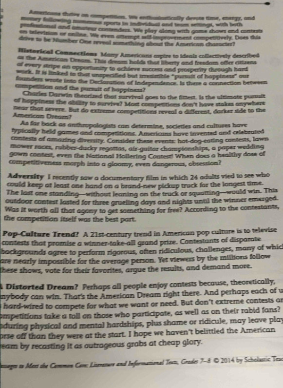 Americans thrive on competition. We enthustastically devote time, energy, and
money fallowing mumenus sports in individual and team seiings, with both
professional and amateur contenders. We play along with game shows and contests
ar television or aniine. We even attempt seif-improvement competitively. Does this
drive to be Number One reveal something about the American character?
Historical Connections Many Americans aspire to ideais collectively described
as the American Dream. This dream holds that liberty and freedam offer citizens
of every stripe an opportunity to ochieve success and prosperity through hard
wark. It is linked to that unspecified but irresisble "pursuit of happiness" our
founders wrote into the Declaration of Independence. Is there a connection betweer
competition and the pursuit of happiness?
Charles Darwin theorized that survival goes to the fittest. Is the ultimate pursuit
of happiness the ability to survive? Most competitions don't have stakes anywhere
near that severe. But do extreme competitions reveal a different, darker side to the
American Dream?
As far back as anthropologists can determine, societies and cultures have
lypically held games and competitions. Americans have invented and celebrated
contests of amazing diversity. Consider these events: hot-dog-eating contests, lawn
mower races, rubber-ducky regattas, air-guitar championships, a paper wedding
gown contest, even the National Hollering Contest! When does a healthy dose of
competitiveness morph into a gloomy, even dangerous, obsession?
Adversity I recently saw a documentary film in which 24 adults vied to see who
could keep at least one hand on a brand-new pickup truck for the longest time.
The last one standing—without leaning on the truck or squatting-would win. This
outdoor contest lasted for three grueling days and nights until the winner emerged.
Was it worth all that agony to get something for free? According to the contestants,
the competition itself was the best part.
Pop-Culture Trend? A 21st-century trend in American pop culture is to televise
contests that promise a winner-take-all grand prize. Contestants of disparate
backgrounds agree to perform rigorous, often ridiculous, challenges, many of whic
are nearly impossible for the average person. Yet viewers by the millions follow
these shows, vote for their favorites, argue the results, and demand more.
Distorted Dream? Perhaps all people enjoy contests because, theoretically,
nybody can win. That's the American Dream right there. And perhaps each of u
s hard-wired to compete for what we want or need. But don't extreme contests an
ompetitions take a toll on those who participate, as well as on their rabid fans?
nduring physical and mental hardships, plus shame or ridicule, may leave play
orse off than they were at the start. I hope we haven't belittled the American
ream by recasting it as outrageous grabs at cheap glory.
lsages to Meet the Common Com: Liserazure and Informational Text, Grade: 7-8 © 2014 by Scholastic Teas