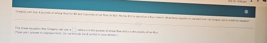 Bet 35 -9:36 s 
Gregory can buy 4 pounds of Wheal foul for Sil and 5 poutes of rye flout for $20). He has 802 to spend on a four mudure. What leor equation in standiat fom can Gregor use smol hestaien 
The linear equation thac Grégory can use is □
(Type your asswer in standard fom. Do not include the 5 synbol in your asswer) where x is the pounds of whoal flaur wld y is the plaeds of re fost.