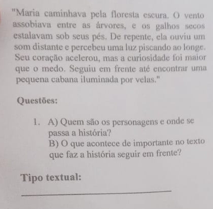 "Maria caminhava pela floresta escura. O vento 
assobiava entre as árvores, e os galhos secos 
estalavam sob seus pés. De repente, ela ouviu um 
som distante e percebeu uma luz piscando ao longe. 
Seu coração acelerou, mas a curiosidade foi maior 
que o medo. Seguiu em frente até encontrar uma 
pequena cabana iluminada por velas." 
Questões: 
1. A) Quem são os personagens e onde se 
passa a história? 
B) O que acontece de importante no texto 
que faz a história seguir em frente? 
Tipo textual: 
_