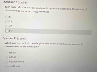 Each body cell of an octopus contains thirty-two chromosomes. The number of
chromosomes in a octopus egg cell will be
8.
16.
32.
64.
Question 13 (1 point)
Which process results in two daughter cells each having the same number of
chromosomes as the parent cell?
meiosis
mitosis
photosynthesis
cytokinesis