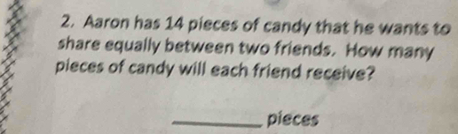 Aaron has 14 pieces of candy that he wants to 
share equally between two friends. How many 
pieces of candy will each friend receive? 
_pieces