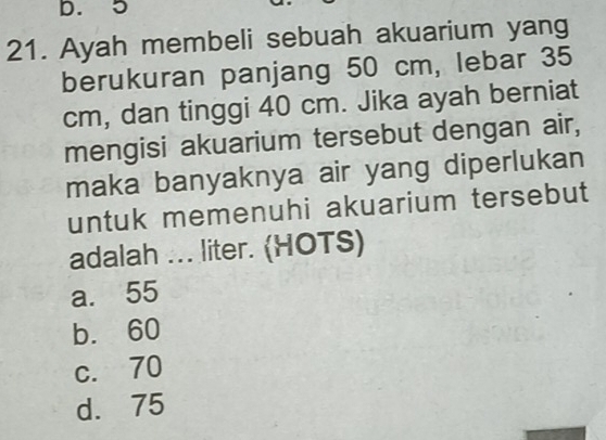 5
21. Ayah membeli sebuah akuarium yang
berukuran panjang 50 cm, lebar 35
cm, dan tinggi 40 cm. Jika ayah berniat
mengisi akuarium tersebut dengan air,
maka banyaknya air yang diperlukan
untuk memenuhi akuarium tersebut
adalah ... liter. (HOTS)
a. 55
b. 60
c. 70
d. 75