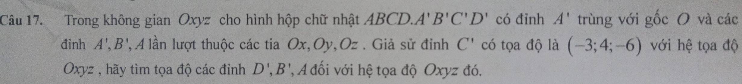 Trong không gian Oxyz cho hình hộp chữ nhật ABCD.. A'B'C'D' có đỉnh A' trùng với gốc O và các 
đinh A',B', , A lần lượt thuộc các tia O x, Oy, Oz. Giả sử đỉnh C' có tọa độ là (-3;4;-6) với hệ tọa độ
Oxyz , hãy tìm tọa độ các đỉnh D', B' ' A đối với hệ tọa độ Oxyz đó.