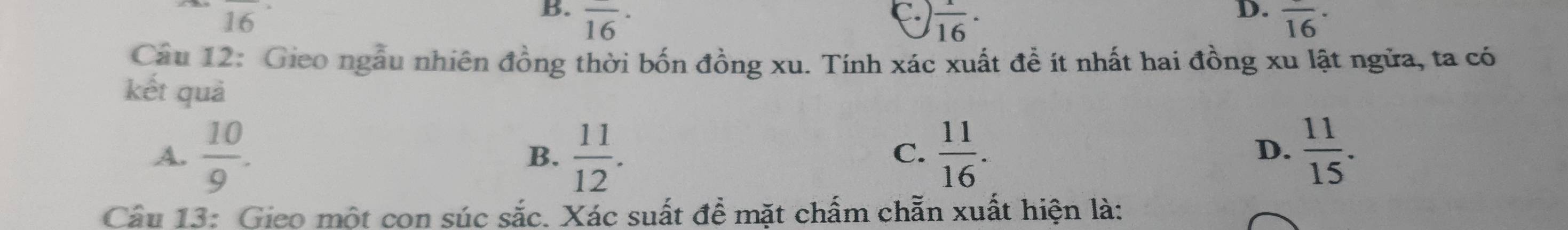 16
B. overline (16)^(·) overline (16)^(·).  1/16 ·
D.
Câu 12: Gieo ngẫu nhiên đồng thời bốn đồng xu. Tính xác xuất đề ít nhất hai đồng xu lật ngửa, ta có
kết quả
A.  10/9 .  11/12 .  11/16 .  11/15 . 
B.
C.
D.
Cầu 13: Gico một con súc sắc. Xác suất đề mặt chấm chẵn xuất hiện là: