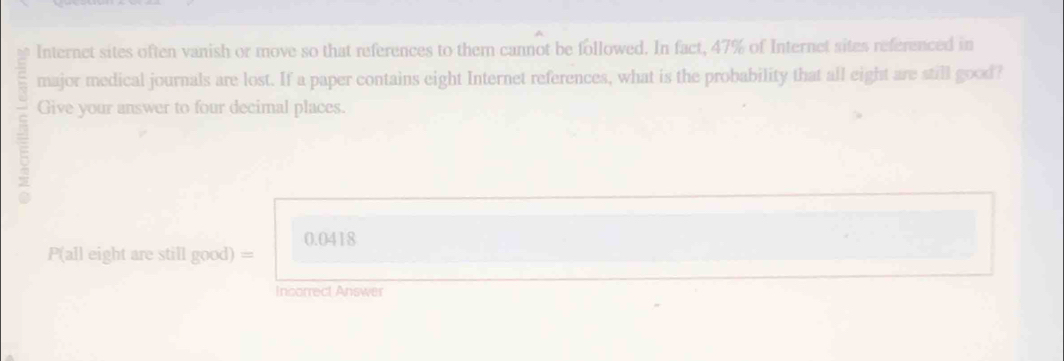 Internet sites often vanish or move so that references to them cannot be followed. In fact, 47% of Internet sites referenced in 
major medical journals are lost. If a paper contains eight Internet references, what is the probability that all eight are still good? 
5 Give your answer to four decimal places.
0.0418
P(all eight are still good) =
Incorrect Answer