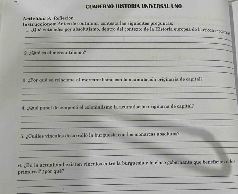 CUADERNO HISTORIA UNIVERSAL UNO 
Actividad 8. Reflexión. 
Instrucciones: Antes de continuar, contesta las siguientes preguntas: 
_ 
1. ¿Qué entiendes por absolutismo, dentro del contexto de la Historia europea de la época moderna? 
_ 
_ 
2. ¿Qué es el mercantilismo? 
_ 
_ 
_ 
3. ¿Por qué se relaciona al mercantilismo con la acumulación originaria de capital? 
_ 
_ 
_ 
4. ¿Qué papel desempeñó el colonialismo la acumulación originaria de capital? 
_ 
_ 
_ 
_ 
5. ¿Cuáles vínculos desarrolló la burguesía con los monarcas absolutos? 
_ 
_ 
6. ¿En la actualidad existen vínculos entre la burguesía y la clase gobernante que benefician a los 
_ 
primeros? ¿por qué? 
_ 
_