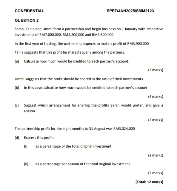 CONFIDENTIAL SPPT/JAN2025/SMM2123 
QUESTION 2 
Sarah, Tania and Ummi form a partnership and begin business on 1 January with respective 
investments of RM7,000,000, RM4,200,000 and RM9,800,000. 
In the first year of trading, the partnership expects to make a profit of RM3,900,000
Tania suggests that this profit be shared equally among the partners. 
(a) Calculate how much would be credited to each partner’s account. 
(2 marks) 
Ummi suggests that the profit should be shared in the ratio of their investments. 
(b) In this case, calculate how much would be credited to each partner’s account. 
(4 marks) 
(c) Suggest which arrangement for sharing the profits Sarah would prefer, and give a 
reason. 
(2 marks) 
The partnership profit for the eight months to 31 August was RM3,024,000
(d) Express this profit: 
(i) as a percentage of the total original investment 
(2 marks) 
(ii) as a percentage per annum of the total original investment. 
(2 marks) 
(Total: 12 marks)