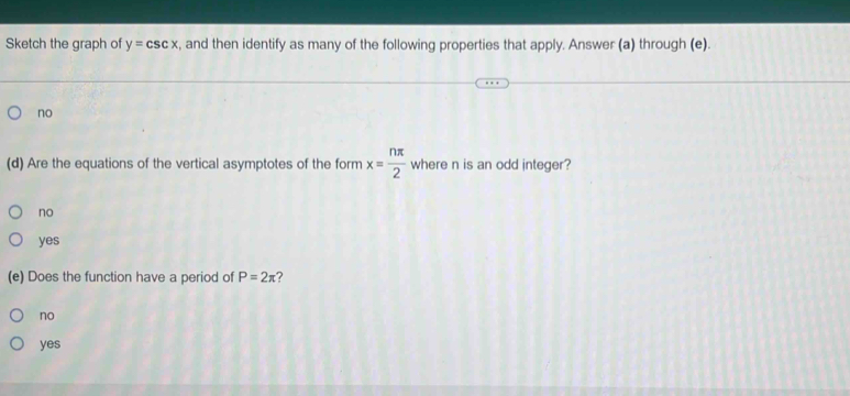 Sketch the graph of y=csc x , and then identify as many of the following properties that apply. Answer (a) through (e).
no
(d) Are the equations of the vertical asymptotes of the form x= nπ /2  where n is an odd integer?
no
yes
(e) Does the function have a period of P=2π ?
no
yes