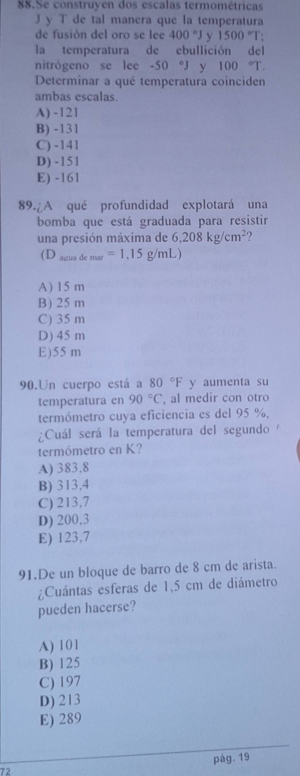 Se construyen dos escalas termométricas
J y T de tal manera que la temperatura
de fusión del oro se lee 400°J y 1500°T +
la temperatura de ebullición del
nitrógeno se lee -50 J y 100°T. 
Determinar a qué temperatura coinciden
ambas escalas.
A) -121
B) -131
C) -141
D) -151
E) -161
89.¿A qué profundidad explotará una
bomba que está graduada para resistir
una presión máxima de 6,208kg/cm^2
(D aruaden nar =1,15g/mL)
A) 15 m
B) 25 m
C) 35 m
D) 45m
E) 55 m
90.Un cuerpo está a l 80°F y aumenta su
temperatura en 90°C , al medir con otro
termómetro cuya eficiencia es del 95 %,
Cuál será la temperatura del segundo 
termómetro en K?
A) 383,8
B) 313,4
C) 213,7
D) 200,3
E) 123,7
91.De un bloque de barro de 8 cm de arista.
¿Cuántas esferas de 1,5 cm de diámetro
pueden hacerse?
A) 101
B) 125
C) 197
D) 213
E) 289
72 pág. 19