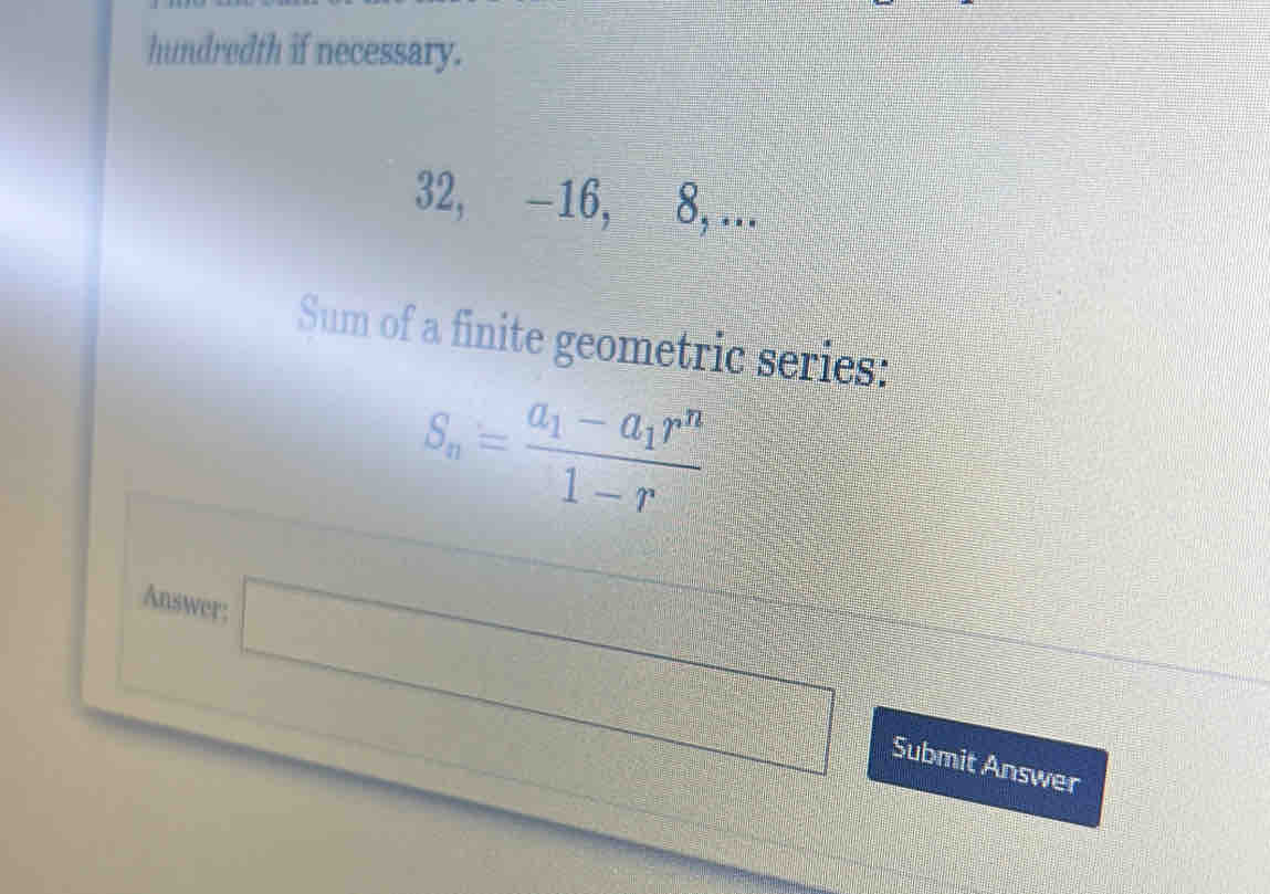 hundredth if necessary.
32, -16, 8, ... 
Sum of a finite geometric series:
S_n=frac a_1-a_1r^n1-r
Answer; □ 
Submit Answer