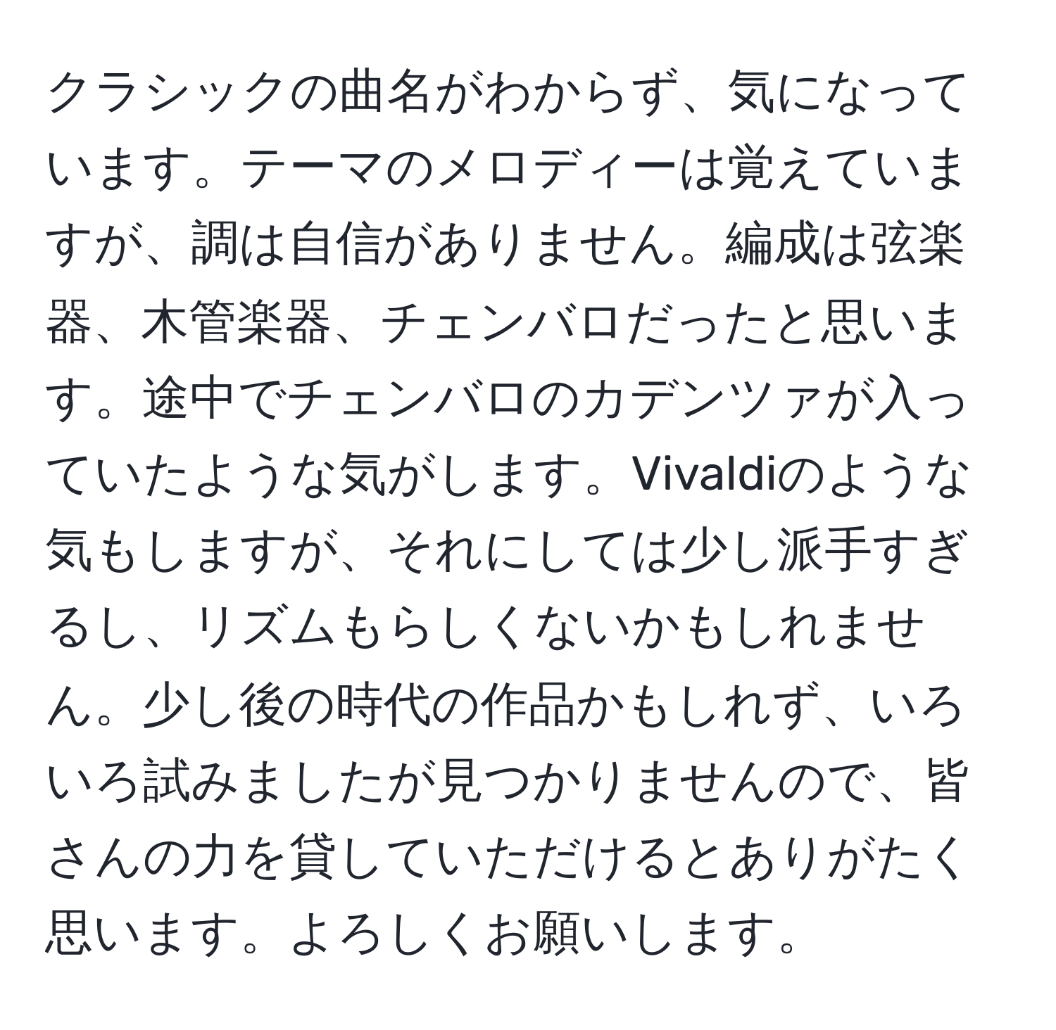 クラシックの曲名がわからず、気になっています。テーマのメロディーは覚えていますが、調は自信がありません。編成は弦楽器、木管楽器、チェンバロだったと思います。途中でチェンバロのカデンツァが入っていたような気がします。Vivaldiのような気もしますが、それにしては少し派手すぎるし、リズムもらしくないかもしれません。少し後の時代の作品かもしれず、いろいろ試みましたが見つかりませんので、皆さんの力を貸していただけるとありがたく思います。よろしくお願いします。