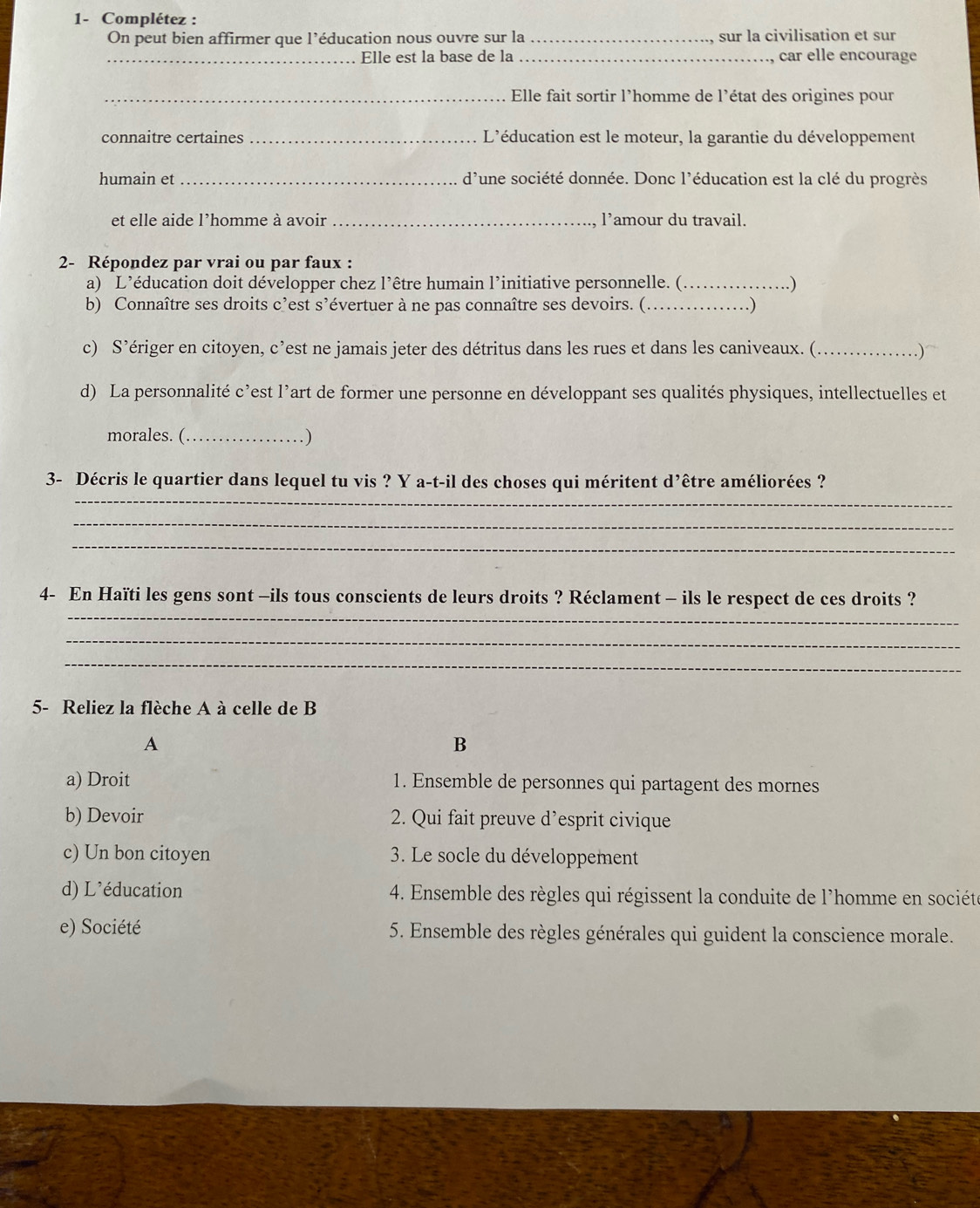 1- Complétez : 
On peut bien affirmer que l’éducation nous ouvre sur la _sur la civilisation et sur 
_Elle est la base de la_ car elle encourage 
_Elle fait sortir l’homme de l'état des origines pour 
connaitre certaines _L'éducation est le moteur, la garantie du développement 
humain et _d'une société donnée. Donc l'éducation est la clé du progrès 
et elle aide l’homme à avoir _l’amour du travail. 
2- Répondez par vrai ou par faux : 
a) L’éducation doit développer chez l’être humain l’initiative personnelle. (_ 
..) 
b) Connaître ses droits c’est s’évertuer à ne pas connaître ses devoirs. (._ ) 
c) S’ériger en citoyen, c’est ne jamais jeter des détritus dans les rues et dans les caniveaux. (_ .)~ 
d) La personnalité c’est l’art de former une personne en développant ses qualités physiques, intellectuelles et 
morales. (_ . ) 
_ 
3- Décris le quartier dans lequel tu vis ? Y a-t-il des choses qui méritent d’être améliorées ? 
_ 
_ 
_ 
4- En Haïti les gens sont -ils tous conscients de leurs droits ? Réclament - ils le respect de ces droits ? 
_ 
_ 
5- Reliez la flèche A à celle de B 
A 
B 
a) Droit 1. Ensemble de personnes qui partagent des mornes 
b) Devoir 2. Qui fait preuve d’esprit civique 
c) Un bon citoyen 3. Le socle du développement 
d) L’éducation 4. Ensemble des règles qui régissent la conduite de l'homme en société 
e) Société 5. Ensemble des règles générales qui guident la conscience morale.