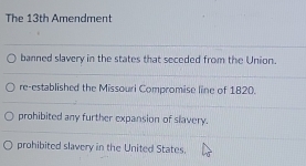 The 13th Amendment
banned slavery in the states that seceded from the Union.
re-established the Missouri Compromise line of 1820.
prohibited any further expansion of slavery.
prohibited slavery in the United States.