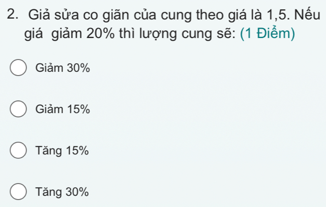 Giả sửa co giãn của cung theo giá là 1,5. Nếu
giá giảm 20% thì lượng cung sẽ: (1 Điểm)
Giảm 30%
Giảm 15%
Tăng 15%
Tăng 30%