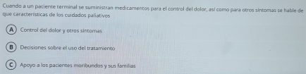 Cuando a un paciente terminal se suministran medicamentos para el control del dolor, así como para otros síntomas se hable de
que características de los cuidados paliativos
A Control del dolor y otros sintomas
B Decisiones sobre ell uso del tratamiento
C ) Apoyo a los pacientes maribundos y sus familias