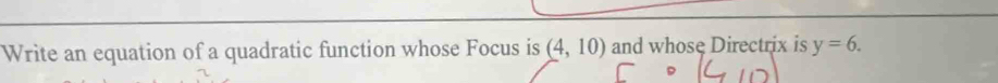 Write an equation of a quadratic function whose Focus is (4,10) and whose Directrix is y=6.