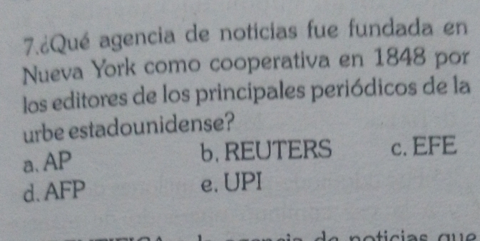 7.¿Qué agencia de noticias fue fundada en
Nueva York como cooperativa en 1848 por
los editores de los principales periódicos de la
urbe estadounidense?
a、 AP b. REUTERS c. EFE
d. AFP e. UPI