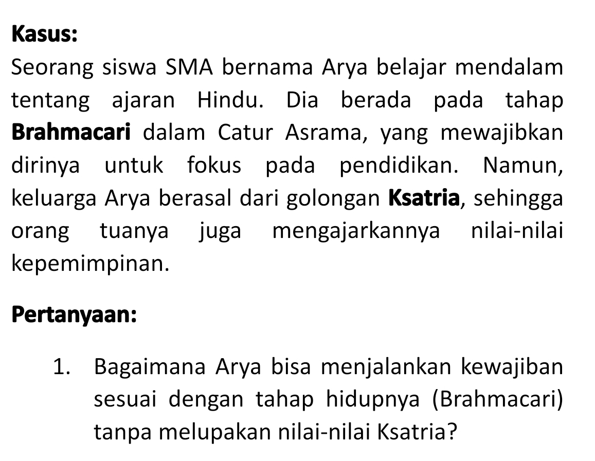 Kasus: 
Seorang siswa SMA bernama Arya belajar mendalam 
tentang ajaran Hindu. Dia berada pada tahap 
Brahmacari dalam Catur Asrama, yang mewajibkan 
dirinya untuk fokus pada pendidikan. Namun, 
keluarga Arya berasal dari golongan Ksatria, sehingga 
orang tuanya juga mengajarkannya nilai-nilai 
kepemimpinan. 
Pertanyaan: 
1. Bagaimana Arya bisa menjalankan kewajiban 
sesuai dengan tahap hidupnya (Brahmacari) 
tanpa melupakan nilai-nilai Ksatria?