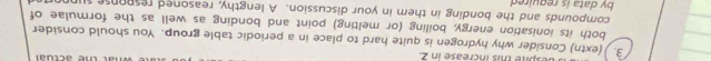 despite this increase in 2 
3. (extn) Consider why hydrogen is quite hard to place in a periodic table group. You should consider 
both its ionisation energy, boiling (or melting) point and bonding as well as the formulae of 
compounds and the bonding in them in your discussion. A lengthy, reasoned response supporter 
by data is reguired .