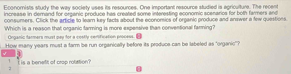 Economists study the way society uses its resources. One important resource studied is agriculture. The recent
increase in demand for organic produce has created some interesting economic scenarios for both farmers and
consumers. Click the article to learn key facts about the economics of organic produce and answer a few questions.
Which is a reason that organic farming is more expensive than conventional farming?
Organic farmers must pay for a costly certification process.
How many years must a farm be run organically before its produce can be labeled as “organic”?
1 t is a benefit of crop rotation?
2