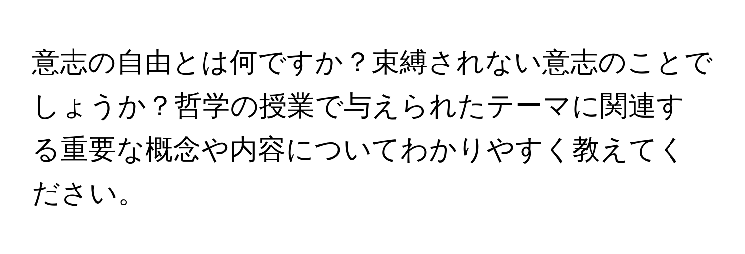 意志の自由とは何ですか？束縛されない意志のことでしょうか？哲学の授業で与えられたテーマに関連する重要な概念や内容についてわかりやすく教えてください。