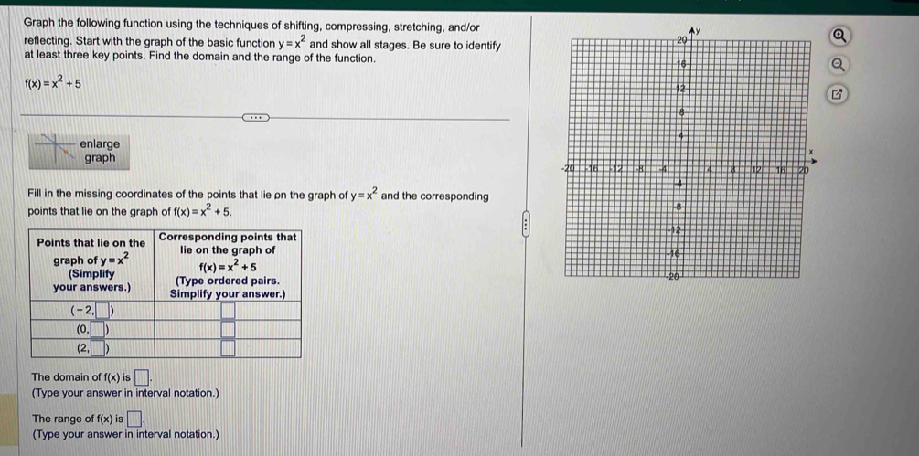 Graph the following function using the techniques of shifting, compressing, stretching, and/ora
reflecting. Start with the graph of the basic function y=x^2 and show all stages. Be sure to identify
at least three key points. Find the domain and the range of the function.
f(x)=x^2+5
enlarge
graph
Fill in the missing coordinates of the points that lie on the graph of y=x^2 and the corresponding
points that lie on the graph of f(x)=x^2+5.

The domain of f(x) is □ .
(Type your answer in interval notation.)
The range of f(x) is □ .
(Type your answer in interval notation.)