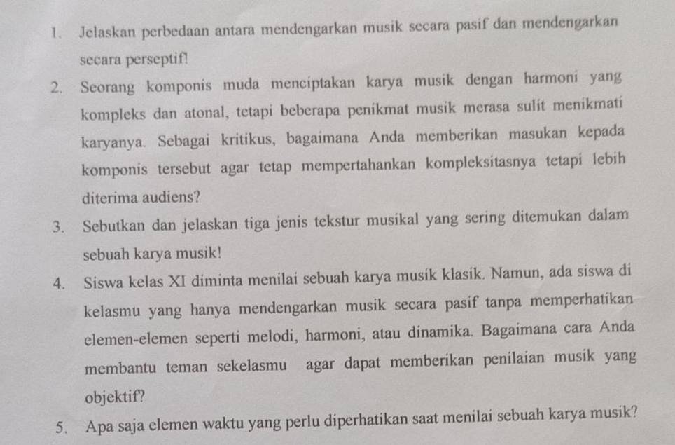 Jelaskan perbedaan antara mendengarkan musik secara pasif dan mendengarkan 
secara perseptif! 
2. Seorang komponis muda menciptakan karya musik dengan harmoni yang 
kompleks dan atonal, tetapi beberapa penikmat musik merasa sulit menikmati 
karyanya. Sebagai kritikus, bagaimana Anda memberikan masukan kepada 
komponis tersebut agar tetap mempertahankan kompleksitasnya tetapi lebih 
diterima audiens? 
3. Sebutkan dan jelaskan tiga jenis tekstur musikal yang sering ditemukan dalam 
sebuah karya musik! 
4. Siswa kelas XI diminta menilai sebuah karya musik klasik. Namun, ada siswa di 
kelasmu yang hanya mendengarkan musik secara pasif tanpa memperhatikan 
elemen-elemen seperti melodi, harmoni, atau dinamika. Bagaimana cara Anda 
membantu teman sekelasmu agar dapat memberikan penilaian musik yang 
objektif? 
5. Apa saja elemen waktu yang perlu diperhatikan saat menilai sebuah karya musik?