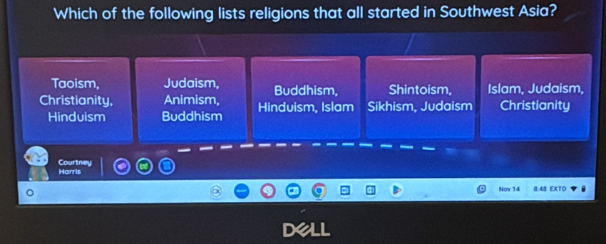 Which of the following lists religions that all started in Southwest Asia?
Taoism, Judaism, Buddhism, Shintoism, Islam, Judaism,
Christianity, Animism, Hinduism, Islam Sikhism, Judaism Christianity
Hinduism Buddhism
Courtney
Harris
Nov 14 8:48 EXTD