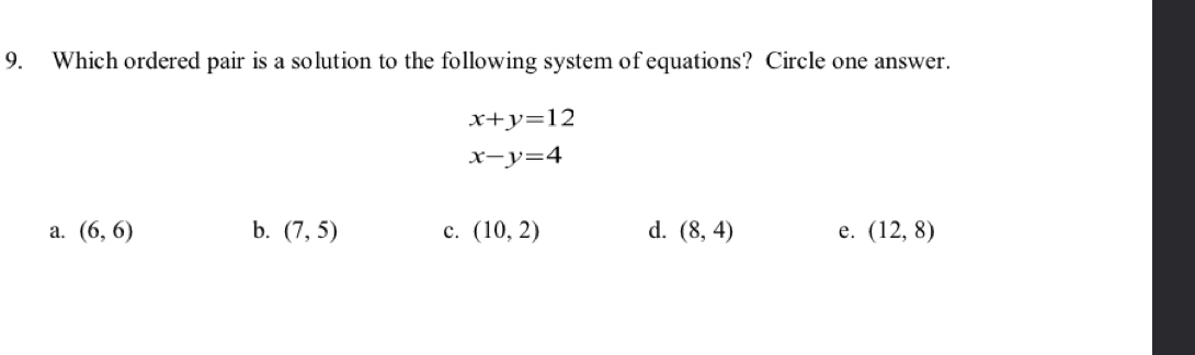 Which ordered pair is a solution to the following system of equations? Circle one answer.
x+y=12
x-y=4
a. (6,6) b. (7,5) c. (10,2) d. (8,4) e. (12,8)