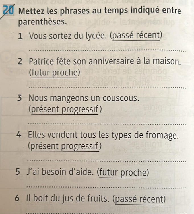 Mettez les phrases au temps indiqué entre 
parenthèses. 
1 Vous sortez du lycée. (passé récent) 
_ 
2 Patrice fête son anniversaire à la maison. 
(futur proche) 
_ 
3 Nous mangeons un couscous. 
(présent progressif ) 
_ 
_ 
4 Elles vendent tous les types de fromage. 
(présent progressif ) 
5 J’ai besoin d'aide. (futur proche) 
_ 
_ 
6 Il boit du jus de fruits. (passé récent)