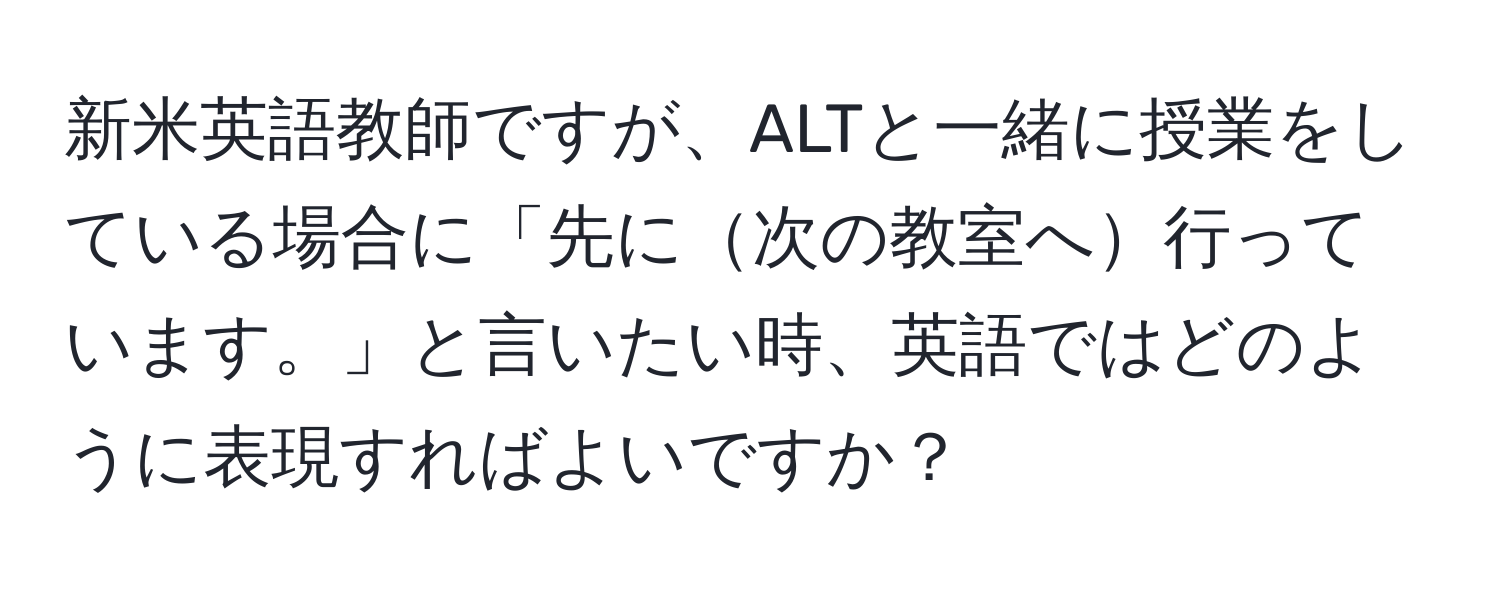 新米英語教師ですが、ALTと一緒に授業をしている場合に「先に次の教室へ行っています。」と言いたい時、英語ではどのように表現すればよいですか？