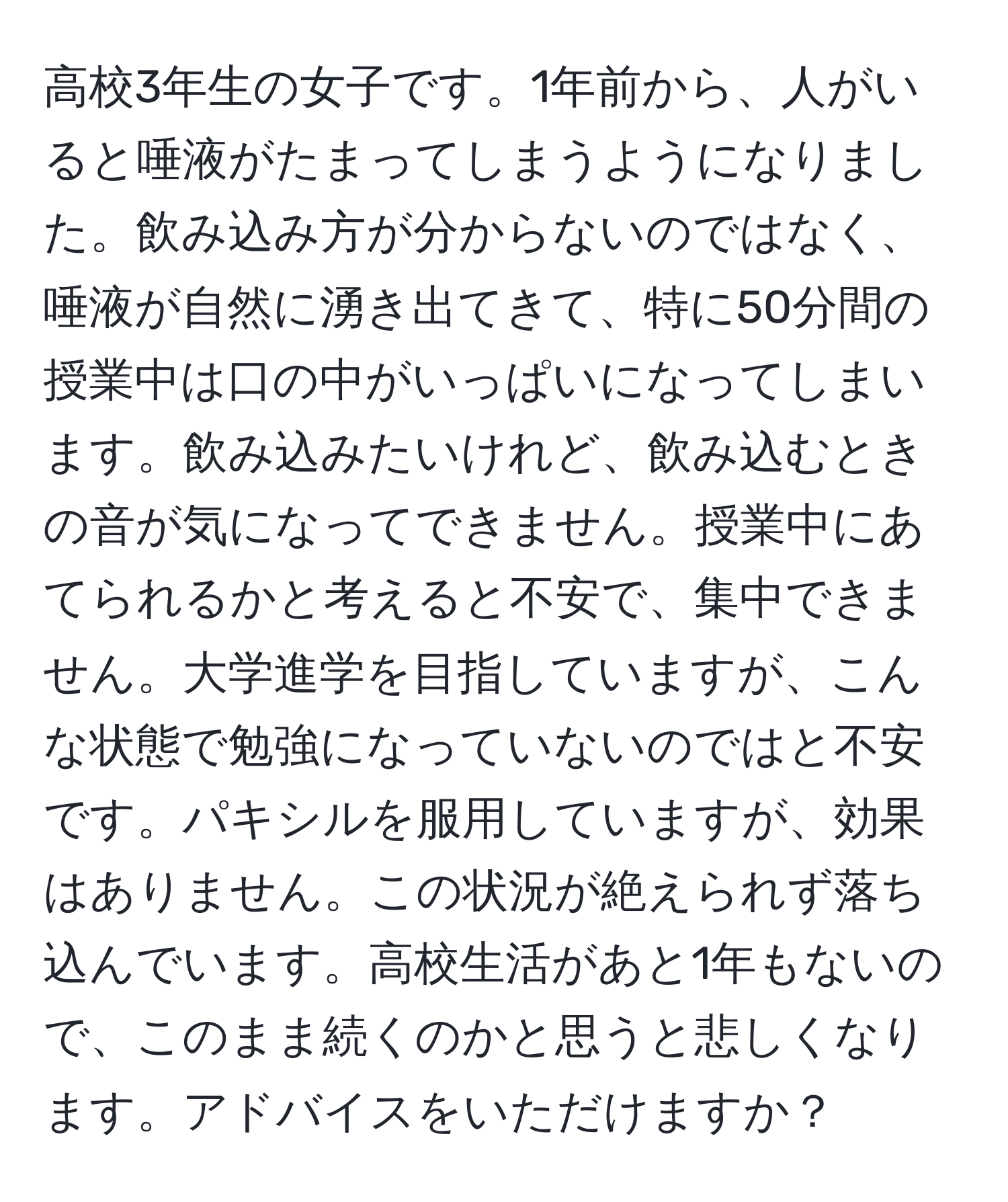 高校3年生の女子です。1年前から、人がいると唾液がたまってしまうようになりました。飲み込み方が分からないのではなく、唾液が自然に湧き出てきて、特に50分間の授業中は口の中がいっぱいになってしまいます。飲み込みたいけれど、飲み込むときの音が気になってできません。授業中にあてられるかと考えると不安で、集中できません。大学進学を目指していますが、こんな状態で勉強になっていないのではと不安です。パキシルを服用していますが、効果はありません。この状況が絶えられず落ち込んでいます。高校生活があと1年もないので、このまま続くのかと思うと悲しくなります。アドバイスをいただけますか？