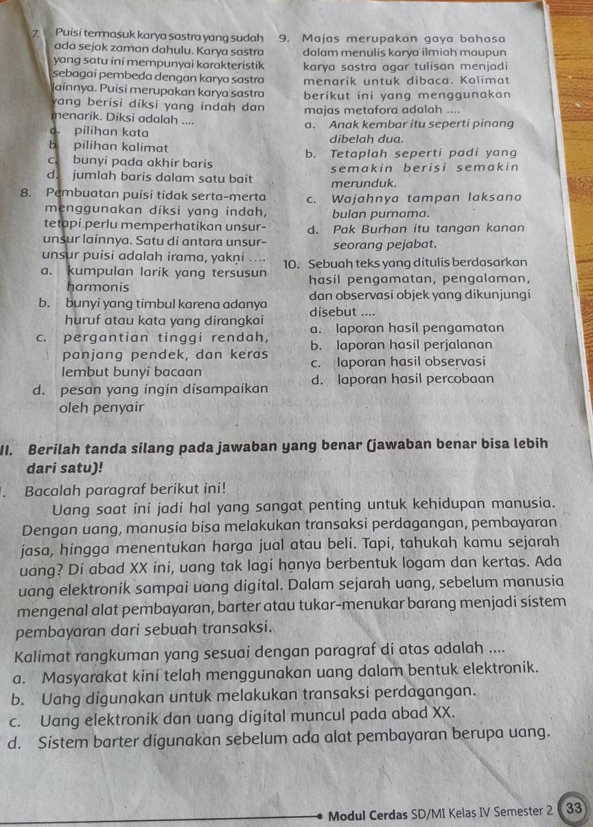 Puisi termasuk karya sastra yang sudah 9. Majas merupakan gaya bahasa
ada sejak zaman dahulu. Karya sastra dalam menulis karya ilmiah maupun
yang satu ini mempunyai karakteristik karya sastra agar tulisan menjadi
sebagaí pembeda dengan karya sastra menarik untuk dibaca. Kalimat
lainnya. Puisí merupakan karya sastra berikut ini yang menggunakan
yang berisi diksi yang indah dan majas metafora adalah ....
menarik. Diksi adalah ....
o. pilihan kata a. Anak kembar itu seperti pinang
b. pilihan kalimat dibelah dua.
b. Tetaplah seperti padi yang
c. bunyi pada akhir baris
semakin berisi semakin
d. jumlah baris dalam satu bait merunduk.
8. Pembuatan puisi tidak serta-merta c. Wajahnya tampan laksana
menggunakan diksi yang indah, bulan purnama.
tetapi perlu memperhatikan unsur- d. Pak Burhan itu tangan kanan
unsur lainnya. Satu di antara unsur- seorang pejabat.
unsur puisi adalah irama, yakṇi .... 10. Sebuah teks yang ditulis berdasarkan
a. kumpulan larik yang tersusun hasil pengamatan, pengalaman,
harmonis
dan observasi objek yang dikunjungi
b. bunyi yang timbul karena adanya disebut ....
huruf atau kata yang dirangkai a. laporan hasil pengamatan
c. pergantian tinggi rendah, b. laporan hasil perjalanan
panjang pendek, dan keras c. laporan hasil observasi
lembut bunyi bacaan
d. pesan yang ingin disampaikan d. laporan hasil percobaan
oleh penyair
II. Berilah tanda silang pada jawaban yang benar (jawaban benar bisa lebih
dari satu)!
Bacalah paragraf berikut ini!
Uang saat ini jadi hal yang sangat penting untuk kehidupan manusia.
Dengan uang, manusia bisa melakukan transaksi perdagangan, pembayaran
jasa, hingga menentukan harga jual atau beli. Tapi, tahukah kamu sejarah
uang? Dí abad XX ini, uang tak lagi hanya berbentuk logam dan kertas. Ada
uang elektronik sampai uang digital. Dalam sejarah uang, sebelum manusia
mengenal alat pembayaran, barter atau tukar-menukar barang menjadi sistem
pembayaran dari sebuah transaksi.
Kalimat rangkuman yang sesuai dengan paragraf di atas adalah ....
a. Masyarakat kini telah menggunakan uang dalam bentuk elektronik.
b. Uang digunakan untuk melakukan transaksi perdagangan.
c. Uang elektronik dan uang digital muncul pada abad XX.
d. Sístem barter digunakan sebelum ada alat pembayaran berupa uang.
Modul Cerdas SD/MI Kelas IV Semester 2 33