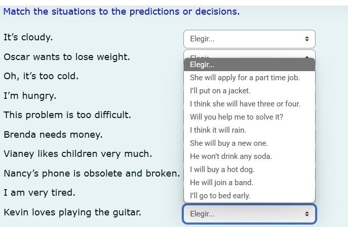 Match the situations to the predictions or decisions.
It's cloudy. Elegir...
Oscar wants to lose weight.
Elegir...
Oh, it's too cold. She will apply for a part time job.
I'm hungry.
I'll put on a jacket.
I think she will have three or four.
This problem is too difficult. Will you help me to solve it?
I think it will rain.
Brenda needs money.
She will buy a new one.
Vianey likes children very much. He won't drink any soda.
Nancy's phone is obsolete and broken. I will buy a hot dog.
He will join a band.
I am very tired. I'll go to bed early.
Kevin loves playing the guitar. Elegir... ;