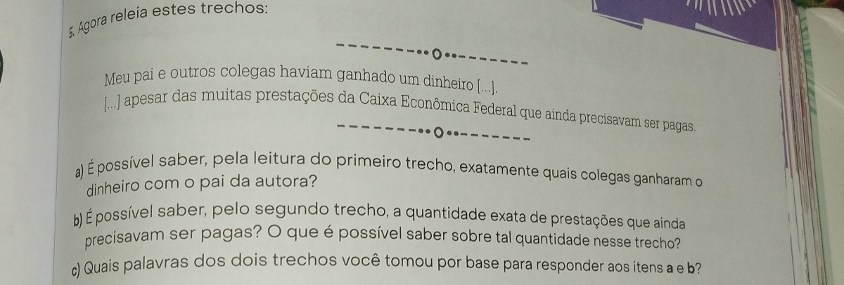 Agora releia estes trechos: 
Meu pai e outros colegas haviam ganhado um dinheiro [...]. 
[...] apesar das muitas prestações da Caixa Econômica Federal que ainda precisavam ser pagas. 
a) É possível saber, pela leitura do primeiro trecho, exatamente quais colegas ganharam o 
dinheiro com o pai da autora? 
b) É possível saber, pelo segundo trecho, a quantidade exata de prestações que ainda 
precisavam ser pagas? O que é possível saber sobre tal quantidade nesse trecho? 
c) Quais palavras dos dois trechos você tomou por base para responder aos itens a e b?