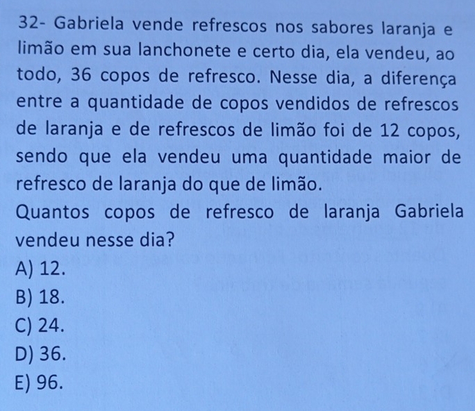 32- Gabriela vende refrescos nos sabores laranja e
limão em sua lanchonete e certo dia, ela vendeu, ao
todo, 36 copos de refresco. Nesse dia, a diferença
entre a quantidade de copos vendidos de refrescos
de laranja e de refrescos de limão foi de 12 copos,
sendo que ela vendeu uma quantidade maior de
refresco de laranja do que de limão.
Quantos copos de refresco de laranja Gabriela
vendeu nesse dia?
A) 12.
B) 18.
C) 24.
D) 36.
E) 96.