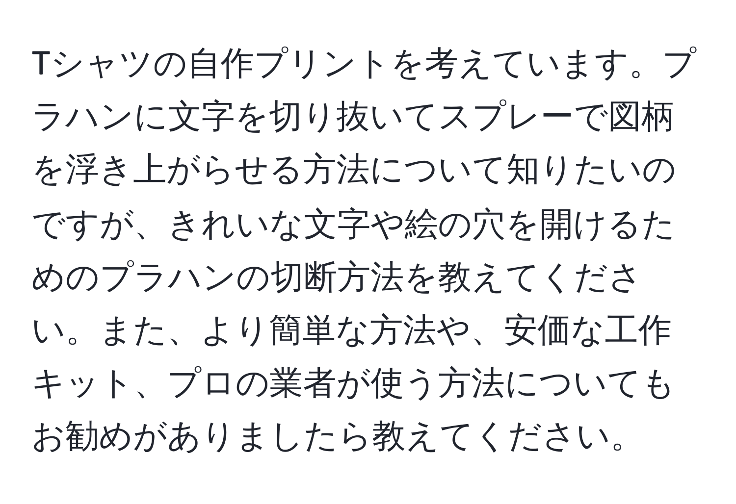 Tシャツの自作プリントを考えています。プラハンに文字を切り抜いてスプレーで図柄を浮き上がらせる方法について知りたいのですが、きれいな文字や絵の穴を開けるためのプラハンの切断方法を教えてください。また、より簡単な方法や、安価な工作キット、プロの業者が使う方法についてもお勧めがありましたら教えてください。