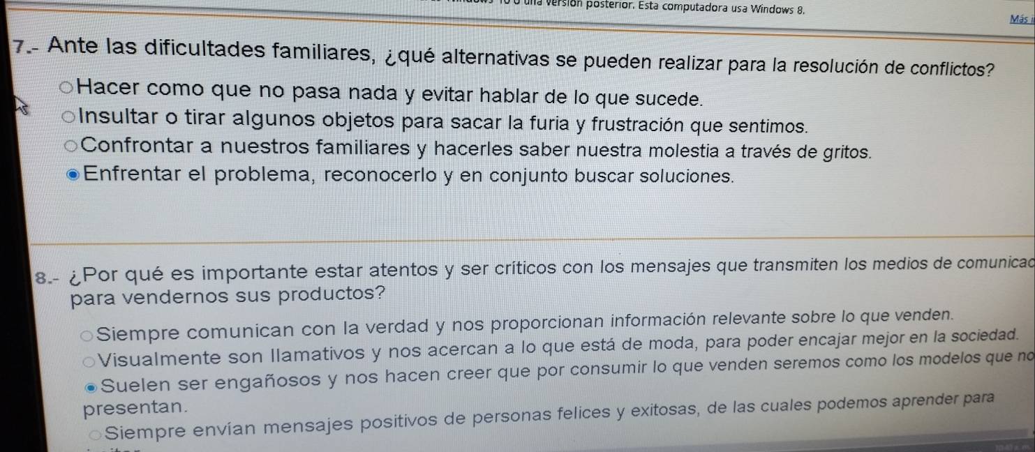 una versión posterior. Esta computadora usa Windows 8. Más i
7- Ante las dificultades familiares, ¿qué alternativas se pueden realizar para la resolución de conflictos?
Hacer como que no pasa nada y evitar hablar de lo que sucede.
Insultar o tirar algunos objetos para sacar la furia y frustración que sentimos.
Confrontar a nuestros familiares y hacerles saber nuestra molestia a través de gritos.
Enfrentar el problema, reconocerlo y en conjunto buscar soluciones.
8.- ¿Por qué es importante estar atentos y ser críticos con los mensajes que transmiten los medios de comunicad
para vendernos sus productos?
Siempre comunican con la verdad y nos proporcionan información relevante sobre lo que venden.
Visualmente son llamativos y nos acercan a lo que está de moda, para poder encajar mejor en la sociedad.
Suelen ser engañosos y nos hacen creer que por consumir lo que venden seremos como los modelos que no
presentan.
Siempre envían mensajes positivos de personas felices y exitosas, de las cuales podemos aprender para