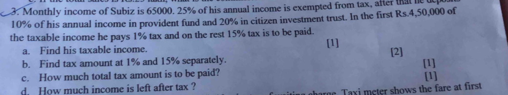 Monthly income of Subiz is 65000. 25% of his annual income is exempted from tax, after that heu
10% of his annual income in provident fund and 20% in citizen investment trust. In the first Rs.4,50,000 of 
the taxable income he pays 1% tax and on the rest 15% tax is to be paid. 
[1] 
a. Find his taxable income. 
b. Find tax amount at 1% and 15% separately. [2] [1] 
c. How much total tax amount is to be paid? 
[1] 
d. How much income is left after tax ? 
e T a xi meter shows the fare at first