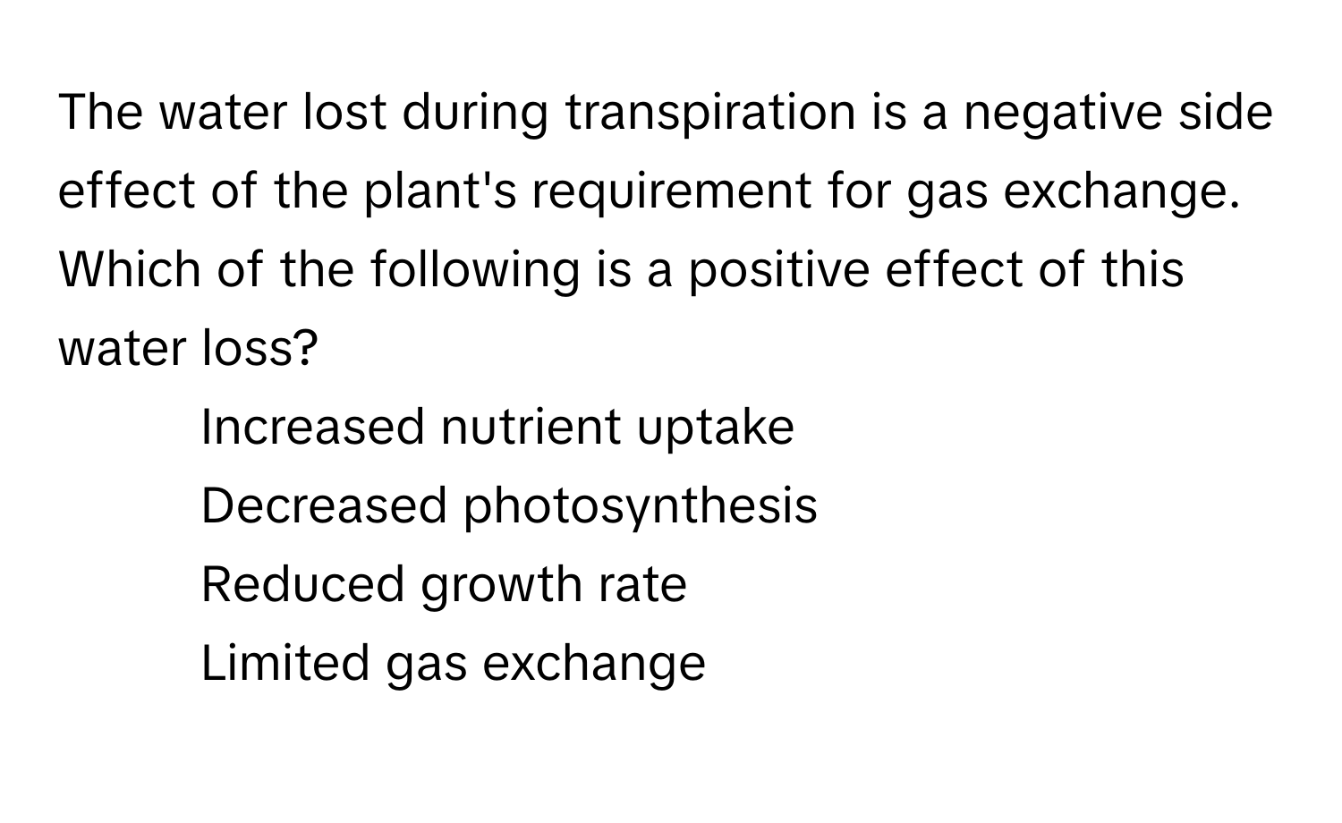 The water lost during transpiration is a negative side effect of the plant's requirement for gas exchange. Which of the following is a positive effect of this water loss?

1) Increased nutrient uptake 
2) Decreased photosynthesis 
3) Reduced growth rate 
4) Limited gas exchange