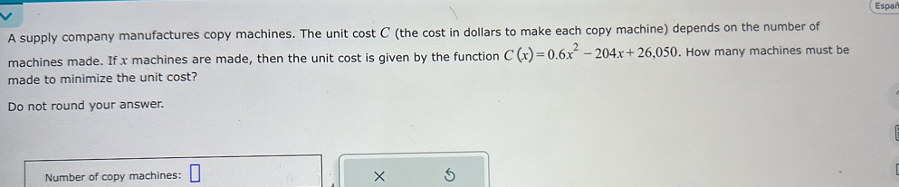 Españ 
A supply company manufactures copy machines. The unit cost C (the cost in dollars to make each copy machine) depends on the number of 
machines made. If x machines are made, then the unit cost is given by the function C(x)=0.6x^2-204x+26,050. How many machines must be 
made to minimize the unit cost? 
Do not round your answer. 
Number of copy machines: □ X 5