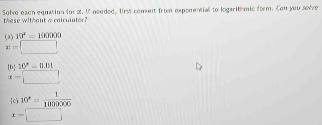 Solve each equation for x. If needed, first convert from exponential to logarithmic form. Can you solve 
these without a calculator? 
(a) 10^x=100000
x=□
(b) 10^x=0.01
x=□
(c) 10^x= 1/1000000 
x=□