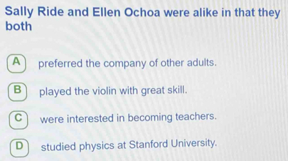 Sally Ride and Ellen Ochoa were alike in that they
both
A) preferred the company of other adults.
B played the violin with great skill.
C were interested in becoming teachers.
Dstudied physics at Stanford University.