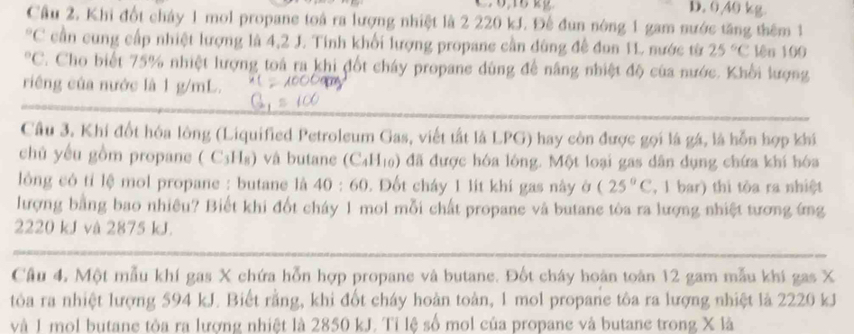 0,15 kg D. 040 kg.
Cầu 2. Khi đốt chảy 1 mol propane toà ra lượng nhiệt là 2 220 kJ. Đế đun nòng 1 gam nước tăng thêm 1°C cần cung cấp nhiệt lượng là 4,2 J. Tinh khối lượng propane cần dùng đề đun 1L nước từ 25°C lên 100°C. Cho biết 75% nhiệt lượng toá ra khi đốt cháy propane dùng để năng nhiệt độ của nước. Khổi lượng
riêng của nước là 1 g/mL.
Câu 3. Khí đốt hóa lông (Liquified Petroleum Gas, viết tất là LPG) hay còn được gọi là gá, là hỗn hợp khi
chủ yếu gồm propane ( C₃H₈) và butane (C_4H_10) đã được hóa lóng. Một loại gas dân dụng chứa khí hóa
lông có tỉ lệ mol propane : butane là 40:60. Đốt cháy 1 lít khí gas này ở (25°C , 1 bar) thì tòa ra nhiệt
lượng bằng bao nhiêu? Biết khi đốt cháy 1 mol mỗi chất propane và butane tòa ra lượng nhiệt tương ứng
2220 kJ và 2875 kJ.
Câu 4, Một mẫu khí gas X chứa hỗn hợp propane và butane. Đốt cháy hoàn toàn 12 gam mẫu khi gas X
tôa ra nhiệt lượng 594 kJ. Biết rằng, khi đốt cháy hoàn toàn, 1 mol propane tôa ra lượng nhiệt là 2220 kJ
và 1 mol butane tòa ra lương nhiệt là 2850 kJ. Tỉ lệ số mol của propane và butane trong X là